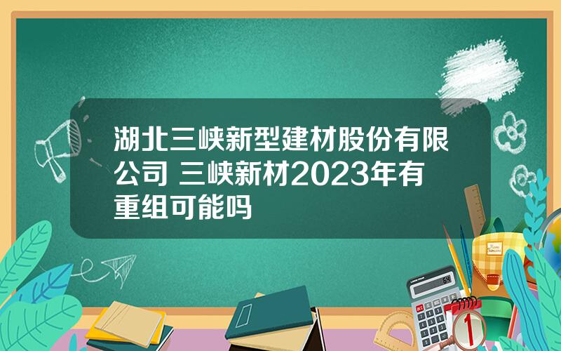 湖北三峡新型建材股份有限公司 三峡新材2023年有重组可能吗